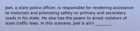 Joel, a state police officer, is responsible for rendering assistance to motorists and promoting safety on primary and secondary roads in his state. He also has the power to arrest violators of state traffic laws. In this scenario, Joel is a(n) ________.