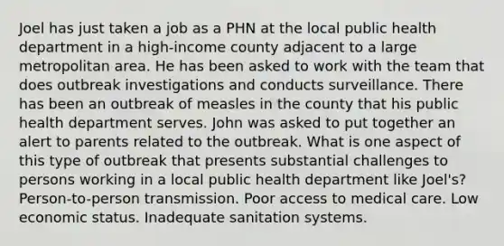 Joel has just taken a job as a PHN at the local public health department in a high-income county adjacent to a large metropolitan area. He has been asked to work with the team that does outbreak investigations and conducts surveillance. There has been an outbreak of measles in the county that his public health department serves. John was asked to put together an alert to parents related to the outbreak. What is one aspect of this type of outbreak that presents substantial challenges to persons working in a local public health department like Joel's? Person-to-person transmission. Poor access to medical care. Low economic status. Inadequate sanitation systems.