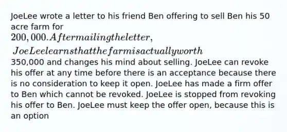 JoeLee wrote a letter to his friend Ben offering to sell Ben his 50 acre farm for 200,000. After mailing the letter, JoeLee learns that the farm is actually worth350,000 and changes his mind about selling. JoeLee can revoke his offer at any time before there is an acceptance because there is no consideration to keep it open. JoeLee has made a firm offer to Ben which cannot be revoked. JoeLee is stopped from revoking his offer to Ben. JoeLee must keep the offer open, because this is an option