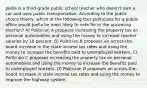 Joella is a third-grade public school teacher who doesn't own a car and uses public transportation. According to the public choice theory, which of the following four politicians for a public office would Joella be most likely to vote for in the upcoming election? A) Politician A proposes increasing the property tax on personal automobiles and using the money to increase teacher salaries by 10 percent. B) Politician B proposes an across-the-board increase in the state income tax rates and using the money to increase the benefits paid to unemployed workers. C) Politician C proposes increasing the property tax on personal automobiles and using the money to increase the benefits paid to unemployed workers. D) Politician D proposes an across-the-board increase in state income tax rates and using the money to improve the highway system.