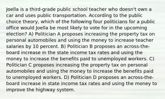 Joella is a third-grade public school teacher who doesn't own a car and uses public transportation. According to the public choice theory, which of the following four politicians for a public office would Joella be most likely to vote for in the upcoming election? A) Politician A proposes increasing the property tax on personal automobiles and using the money to increase teacher salaries by 10 percent. B) Politician B proposes an across-the-board increase in the state income tax rates and using the money to increase the benefits paid to unemployed workers. C) Politician C proposes increasing the property tax on personal automobiles and using the money to increase the benefits paid to unemployed workers. D) Politician D proposes an across-the-board increase in state income tax rates and using the money to improve the highway system.