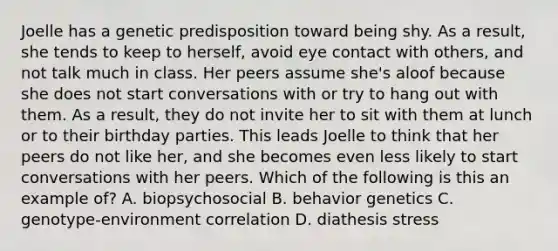 Joelle has a genetic predisposition toward being shy. As a result, she tends to keep to herself, avoid eye contact with others, and not talk much in class. Her peers assume she's aloof because she does not start conversations with or try to hang out with them. As a result, they do not invite her to sit with them at lunch or to their birthday parties. This leads Joelle to think that her peers do not like her, and she becomes even less likely to start conversations with her peers. Which of the following is this an example of? A. biopsychosocial B. behavior genetics C. genotype-environment correlation D. diathesis stress