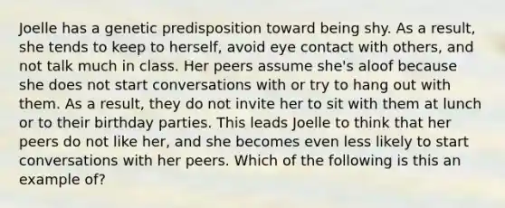 Joelle has a genetic predisposition toward being shy. As a result, she tends to keep to herself, avoid eye contact with others, and not talk much in class. Her peers assume she's aloof because she does not start conversations with or try to hang out with them. As a result, they do not invite her to sit with them at lunch or to their birthday parties. This leads Joelle to think that her peers do not like her, and she becomes even less likely to start conversations with her peers. Which of the following is this an example of?