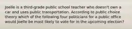 Joelle is a third-grade public school teacher who doesn't own a car and uses public transportation. According to public choice theory which of the following four politicians for a public office would Joelle be most likely to vote for in the upcoming election?