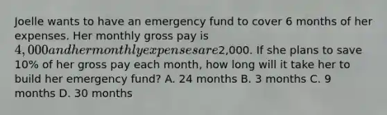 Joelle wants to have an emergency fund to cover 6 months of her expenses. Her monthly gross pay is 4,000 and her monthly expenses are2,000. If she plans to save 10% of her gross pay each month, how long will it take her to build her emergency fund? A. 24 months B. 3 months C. 9 months D. 30 months