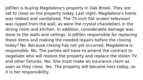 JoEllen is buying Magdalena's property in Oak Brook. They are set to close on the property today. Last night, Magdalena's home was robbed and vandalized. The 75-inch flat screen television was ripped from the wall, as were the crystal chandeliers in the dining room and kitchen. In addition, considerable damage was done to the walls and ceilings. Is JoEllen responsible for replacing these items and making the needed repairs before the closing today? No. Because closing has not yet occurred, Magdalena is responsible. No. The parties will have to amend the contract to negotiate who will restore the property and replace the stolen TV and other fixtures. Yes. She must make an insurance claim as soon as they close. Yes. The property will become hers today, so it is her responsibility.