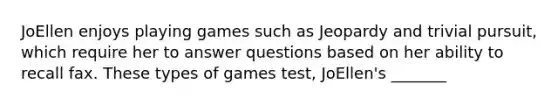 JoEllen enjoys playing games such as Jeopardy and trivial pursuit, which require her to answer questions based on her ability to recall fax. These types of games test, JoEllen's _______