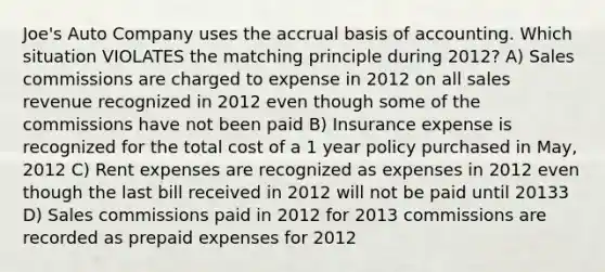 Joe's Auto Company uses the accrual basis of accounting. Which situation VIOLATES the matching principle during 2012? A) Sales commissions are charged to expense in 2012 on all sales revenue recognized in 2012 even though some of the commissions have not been paid B) Insurance expense is recognized for the total cost of a 1 year policy purchased in May, 2012 C) Rent expenses are recognized as expenses in 2012 even though the last bill received in 2012 will not be paid until 20133 D) Sales commissions paid in 2012 for 2013 commissions are recorded as prepaid expenses for 2012