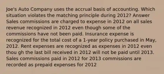 Joe's Auto Company uses the accrual basis of accounting. Which situation violates the matching principle during 2012? Answer Sales commissions are charged to expense in 2012 on all sales revenue recognized in 2012 even though some of the commissions have not been paid. Insurance expense is recognized for the total cost of a 1-year policy purchased in May, 2012. Rent expenses are recognized as expenses in 2012 even thou gh the last bill received in 2012 will not be paid until 2013. Sales commissions paid in 2012 for 2013 commissions are recorded as <a href='https://www.questionai.com/knowledge/kUVcSWv2zu-prepaid-expenses' class='anchor-knowledge'>prepaid expenses</a> for 2012