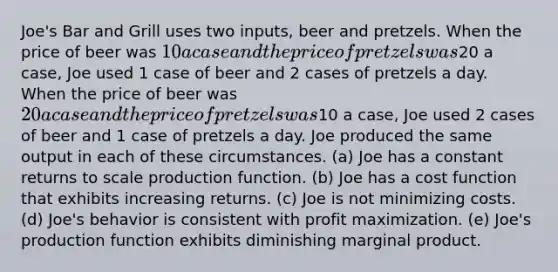 Joe's Bar and Grill uses two inputs, beer and pretzels. When the price of beer was 10 a case and the price of pretzels was20 a case, Joe used 1 case of beer and 2 cases of pretzels a day. When the price of beer was 20 a case and the price of pretzels was10 a case, Joe used 2 cases of beer and 1 case of pretzels a day. Joe produced the same output in each of these circumstances. (a) Joe has a constant returns to scale production function. (b) Joe has a cost function that exhibits increasing returns. (c) Joe is not minimizing costs. (d) Joe's behavior is consistent with profit maximization. (e) Joe's production function exhibits diminishing marginal product.