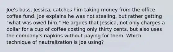 Joe's boss, Jessica, catches him taking money from the office coffee fund. Joe explains he was not stealing, but rather getting "what was owed him." He argues that Jessica, not only charges a dollar for a cup of coffee costing only thirty cents, but also uses the company's napkins without paying for them. Which technique of neutralization is Joe using?