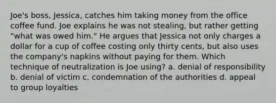 Joe's boss, Jessica, catches him taking money from the office coffee fund. Joe explains he was not stealing, but rather getting "what was owed him." He argues that Jessica not only charges a dollar for a cup of coffee costing only thirty cents, but also uses the company's napkins without paying for them. Which technique of neutralization is Joe using? a. denial of responsibility b. denial of victim c. condemnation of the authorities d. appeal to group loyalties