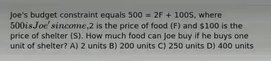 Joe's budget constraint equals 500 = 2F + 100S, where 500 is Joe's income,2 is the price of food (F) and 100 is the price of shelter (S). How much food can Joe buy if he buys one unit of shelter? A) 2 units B) 200 units C) 250 units D) 400 units