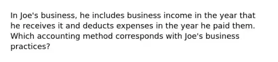 In Joe's business, he includes business income in the year that he receives it and deducts expenses in the year he paid them. Which accounting method corresponds with Joe's business practices?