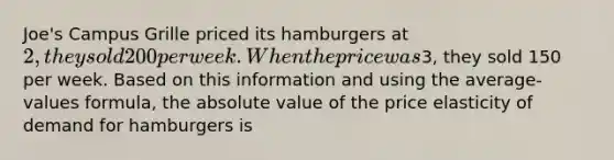 Joe's Campus Grille priced its hamburgers at 2, they sold 200 per week. When the price was3, they sold 150 per week. Based on this information and using the average-values formula, the absolute value of the price elasticity of demand for hamburgers is