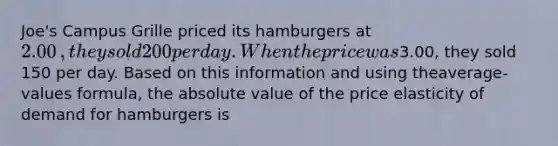 Joe's Campus Grille priced its hamburgers at 2.00​, they sold 200 per day. When the price was3.00​, they sold 150 per day. Based on this information and using the​average-values formula, the absolute value of the price elasticity of demand for hamburgers is