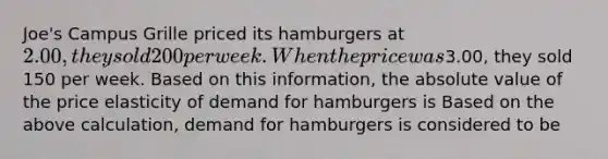 Joe's Campus Grille priced its hamburgers at 2.00, they sold 200 per week. When the price was3.00, they sold 150 per week. Based on this information, the absolute value of the price elasticity of demand for hamburgers is Based on the above calculation, demand for hamburgers is considered to be