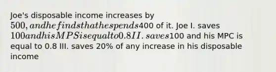 Joe's disposable income increases by 500, and he finds that he spends400 of it. Joe I. saves 100 and his MPS is equal to 0.8 II. saves100 and his MPC is equal to 0.8 III. saves 20% of any increase in his disposable income