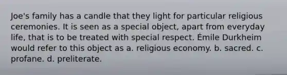 Joe's family has a candle that they light for particular religious ceremonies. It is seen as a special object, apart from everyday life, that is to be treated with special respect. Émile Durkheim would refer to this object as a. religious economy. b. sacred. c. profane. d. preliterate.