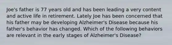 Joe's father is 77 years old and has been leading a very content and active life in retirement. Lately Joe has been concerned that his father may be developing Alzheimer's Disease because his father's behavior has changed. Which of the following behaviors are relevant in the early stages of Alzheimer's Disease?