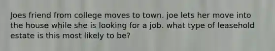 Joes friend from college moves to town. joe lets her move into the house while she is looking for a job. what type of leasehold estate is this most likely to be?