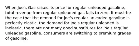 When Joe's Gas raises its price for regular unleaded gasoline, total revenue from regular unleaded gas falls to zero. It must be the case that the demand for Joe's regular unleaded gasoline is perfectly elastic. the demand for Joe's regular unleaded is inelastic. there are not many good substitutes for Joe's regular unleaded gasoline. consumers are switching to premium grades of gasoline.