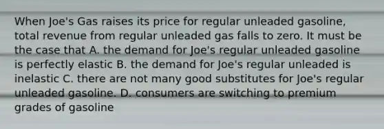 When Joe's Gas raises its price for regular unleaded gasoline, total revenue from regular unleaded gas falls to zero. It must be the case that A. the demand for Joe's regular unleaded gasoline is perfectly elastic B. the demand for Joe's regular unleaded is inelastic C. there are not many good substitutes for Joe's regular unleaded gasoline. D. consumers are switching to premium grades of gasoline