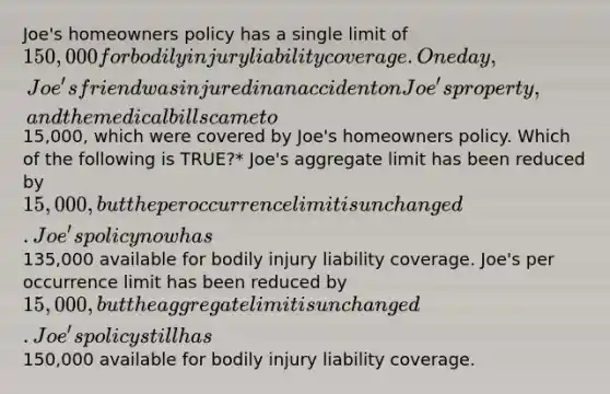 Joe's homeowners policy has a single limit of 150,000 for bodily injury liability coverage. One day, Joe's friend was injured in an accident on Joe's property, and the medical bills came to15,000, which were covered by Joe's homeowners policy. Which of the following is TRUE?* Joe's aggregate limit has been reduced by 15,000, but the per occurrence limit is unchanged. Joe's policy now has135,000 available for bodily injury liability coverage. Joe's per occurrence limit has been reduced by 15,000, but the aggregate limit is unchanged. Joe's policy still has150,000 available for bodily injury liability coverage.