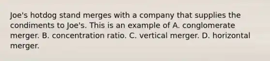 Joe's hotdog stand merges with a company that supplies the condiments to Joe's. This is an example of A. conglomerate merger. B. concentration ratio. C. vertical merger. D. horizontal merger.