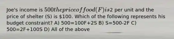 Joe's income is 500 the price of food (F) is2 per unit and the price of shelter (S) is 100. Which of the following represents his budget constraint? A) 500=100F+2S B) S=500-2F C) 500=2F+100S D) All of the above