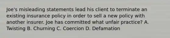 Joe's misleading statements lead his client to terminate an existing insurance policy in order to sell a new policy with another insurer. Joe has committed what unfair practice? A. Twisting B. Churning C. Coercion D. Defamation