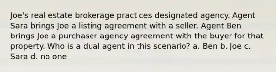 Joe's real estate brokerage practices designated agency. Agent Sara brings Joe a listing agreement with a seller. Agent Ben brings Joe a purchaser agency agreement with the buyer for that property. Who is a dual agent in this scenario? a. Ben b. Joe c. Sara d. no one