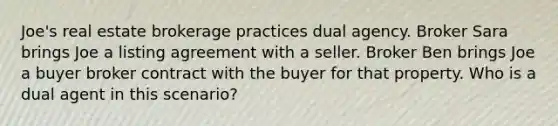 Joe's real estate brokerage practices dual agency. Broker Sara brings Joe a listing agreement with a seller. Broker Ben brings Joe a buyer broker contract with the buyer for that property. Who is a dual agent in this scenario?