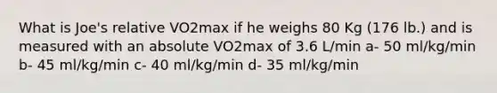 What is Joe's relative VO2max if he weighs 80 Kg (176 lb.) and is measured with an absolute VO2max of 3.6 L/min a- 50 ml/kg/min b- 45 ml/kg/min c- 40 ml/kg/min d- 35 ml/kg/min