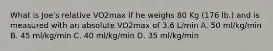 What is Joe's relative VO2max if he weighs 80 Kg (176 lb.) and is measured with an absolute VO2max of 3.6 L/min A. 50 ml/kg/min B. 45 ml/kg/min C. 40 ml/kg/min D. 35 ml/kg/min