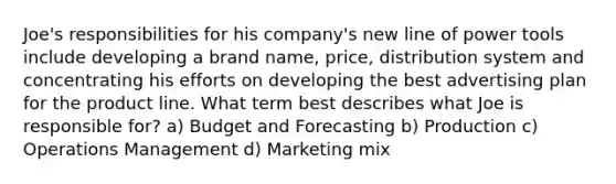 Joe's responsibilities for his company's new line of power tools include developing a brand name, price, distribution system and concentrating his efforts on developing the best advertising plan for the product line. What term best describes what Joe is responsible for? a) Budget and Forecasting b) Production c) Operations Management d) Marketing mix