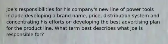 Joe's responsibilities for his company's new line of power tools include developing a brand name, price, distribution system and concentrating his efforts on developing the best advertising plan for the product line. What term best describes what Joe is responsible for?