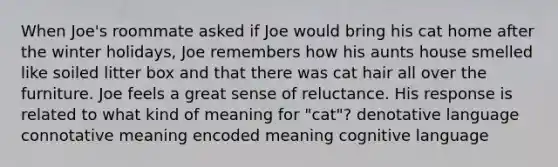 When Joe's roommate asked if Joe would bring his cat home after the winter holidays, Joe remembers how his aunts house smelled like soiled litter box and that there was cat hair all over the furniture. Joe feels a great sense of reluctance. His response is related to what kind of meaning for "cat"? denotative language connotative meaning encoded meaning cognitive language