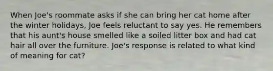 When Joe's roommate asks if she can bring her cat home after the winter holidays, Joe feels reluctant to say yes. He remembers that his aunt's house smelled like a soiled litter box and had cat hair all over the furniture. Joe's response is related to what kind of meaning for cat?