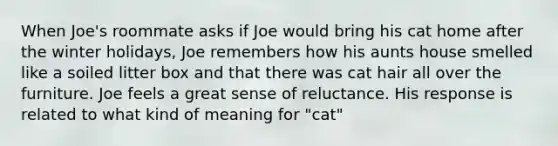 When Joe's roommate asks if Joe would bring his cat home after the winter holidays, Joe remembers how his aunts house smelled like a soiled litter box and that there was cat hair all over the furniture. Joe feels a great sense of reluctance. His response is related to what kind of meaning for "cat"