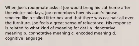 When Joe's roommate asks if Joe would bring his cat home after the winter holidays, Joe remembers how his aunt's house smelled like a soiled litter box and that there was cat hair all over the furniture. Joe feels a great sense of reluctance. His response is related to what kind of meaning for cat? a. denotative meaning b. connotative meaning c. encoded meaning d. cognitive language