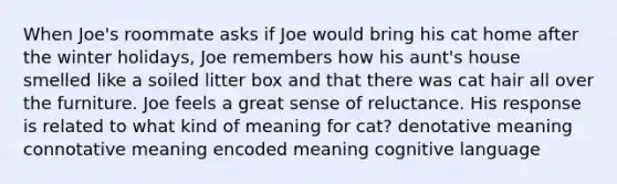 When Joe's roommate asks if Joe would bring his cat home after the winter holidays, Joe remembers how his aunt's house smelled like a soiled litter box and that there was cat hair all over the furniture. Joe feels a great sense of reluctance. His response is related to what kind of meaning for cat? denotative meaning connotative meaning encoded meaning cognitive language