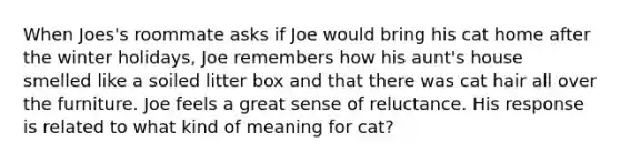 When Joes's roommate asks if Joe would bring his cat home after the winter holidays, Joe remembers how his aunt's house smelled like a soiled litter box and that there was cat hair all over the furniture. Joe feels a great sense of reluctance. His response is related to what kind of meaning for cat?