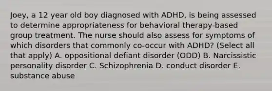 Joey, a 12 year old boy diagnosed with ADHD, is being assessed to determine appropriateness for behavioral therapy-based group treatment. The nurse should also assess for symptoms of which disorders that commonly co-occur with ADHD? (Select all that apply) A. oppositional defiant disorder (ODD) B. Narcissistic personality disorder C. Schizophrenia D. conduct disorder E. substance abuse