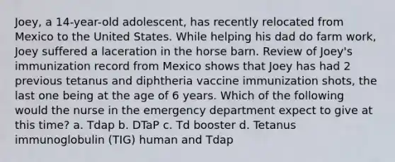 Joey, a 14-year-old adolescent, has recently relocated from Mexico to the United States. While helping his dad do farm work, Joey suffered a laceration in the horse barn. Review of Joey's immunization record from Mexico shows that Joey has had 2 previous tetanus and diphtheria vaccine immunization shots, the last one being at the age of 6 years. Which of the following would the nurse in the emergency department expect to give at this time? a. Tdap b. DTaP c. Td booster d. Tetanus immunoglobulin (TIG) human and Tdap