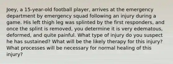 Joey, a 15-year-old football player, arrives at the emergency department by emergency squad following an injury during a game. His left thigh leg was splinted by the first responders, and once the splint is removed, you determine it is very edematous, deformed, and quite painful. What type of injury do you suspect he has sustained? What will be the likely therapy for this injury? What processes will be necessary for normal healing of this injury?