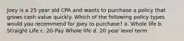 Joey is a 25 year old CPA and wants to purchase a policy that grows cash value quickly. Which of the following policy types would you recommend for Joey to purchase? a. Whole life b. Straight Life c. 20-Pay Whole life d. 20 year level term