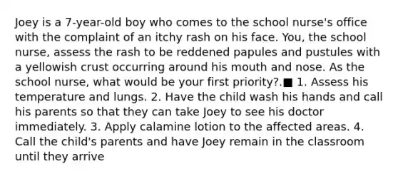 Joey is a 7-year-old boy who comes to the school nurse's office with the complaint of an itchy rash on his face. You, the school nurse, assess the rash to be reddened papules and pustules with a yellowish crust occurring around his mouth and nose. As the school nurse, what would be your first priority?.■ 1. Assess his temperature and lungs. 2. Have the child wash his hands and call his parents so that they can take Joey to see his doctor immediately. 3. Apply calamine lotion to the affected areas. 4. Call the child's parents and have Joey remain in the classroom until they arrive