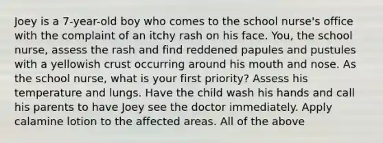 Joey is a 7-year-old boy who comes to the school nurse's office with the complaint of an itchy rash on his face. You, the school nurse, assess the rash and find reddened papules and pustules with a yellowish crust occurring around his mouth and nose. As the school nurse, what is your first priority? Assess his temperature and lungs. Have the child wash his hands and call his parents to have Joey see the doctor immediately. Apply calamine lotion to the affected areas. All of the above