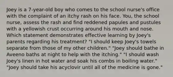 Joey is a 7-year-old boy who comes to the school nurse's office with the complaint of an itchy rash on his face. You, the school nurse, assess the rash and find reddened papules and pustules with a yellowish crust occurring around his mouth and nose. Which statement demonstrates effective learning by Joey's parents regarding his treatment? "I should keep Joey's towels separate from those of my other children." "Joey should bathe in Aveeno baths at night to help with the itching." "I should wash Joey's linen in hot water and soak his combs in boiling water." "Joey should take his acyclovir until all of the medicine is gone."